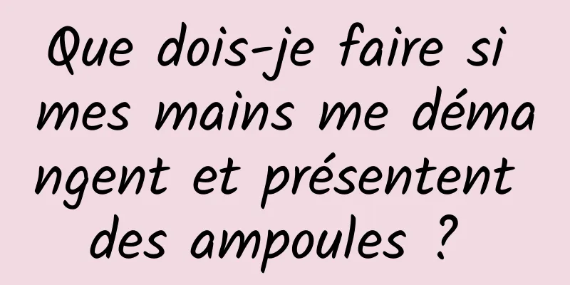 Que dois-je faire si mes mains me démangent et présentent des ampoules ? 