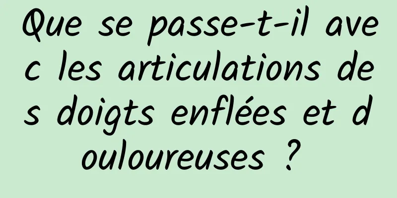 Que se passe-t-il avec les articulations des doigts enflées et douloureuses ? 