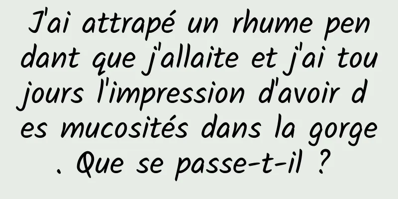 J'ai attrapé un rhume pendant que j'allaite et j'ai toujours l'impression d'avoir des mucosités dans la gorge. Que se passe-t-il ? 