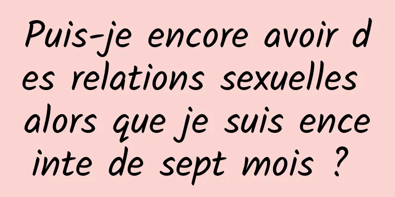 Puis-je encore avoir des relations sexuelles alors que je suis enceinte de sept mois ? 