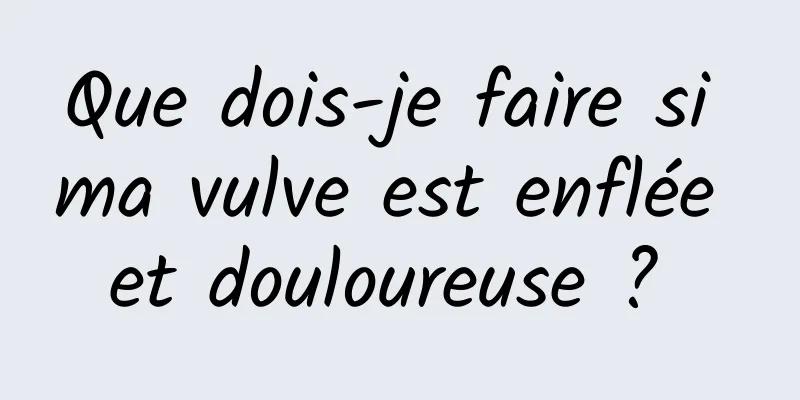 Que dois-je faire si ma vulve est enflée et douloureuse ? 