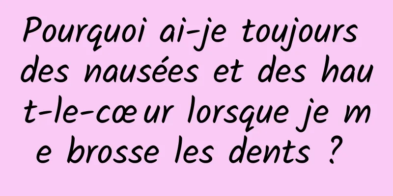 Pourquoi ai-je toujours des nausées et des haut-le-cœur lorsque je me brosse les dents ? 