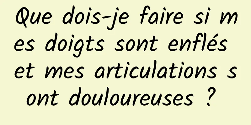 Que dois-je faire si mes doigts sont enflés et mes articulations sont douloureuses ? 