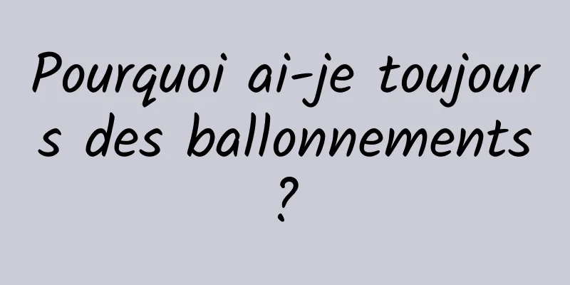 Pourquoi ai-je toujours des ballonnements ? 