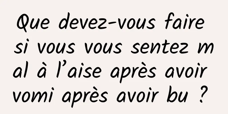 Que devez-vous faire si vous vous sentez mal à l’aise après avoir vomi après avoir bu ? 