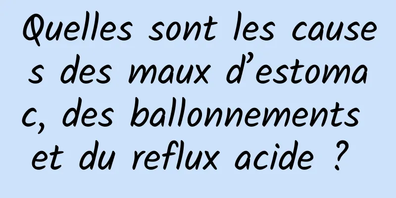 Quelles sont les causes des maux d’estomac, des ballonnements et du reflux acide ? 