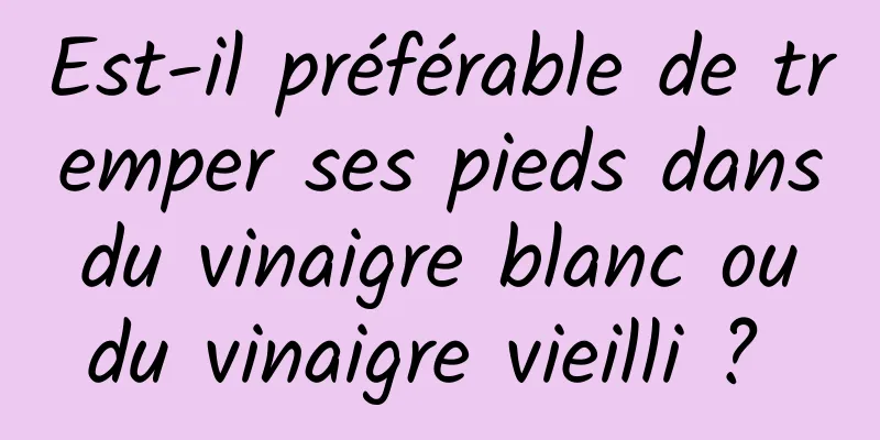 Est-il préférable de tremper ses pieds dans du vinaigre blanc ou du vinaigre vieilli ? 