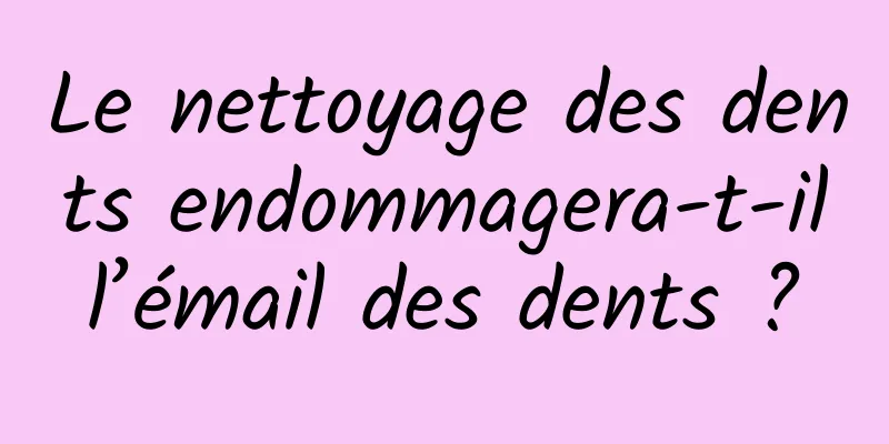 Le nettoyage des dents endommagera-t-il l’émail des dents ? 