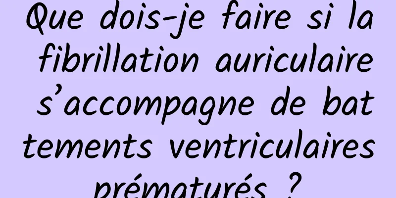 Que dois-je faire si la fibrillation auriculaire s’accompagne de battements ventriculaires prématurés ? 