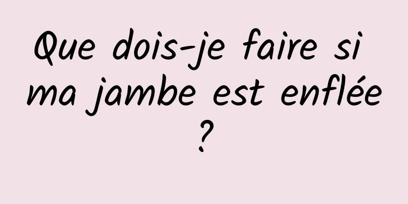 Que dois-je faire si ma jambe est enflée ? 