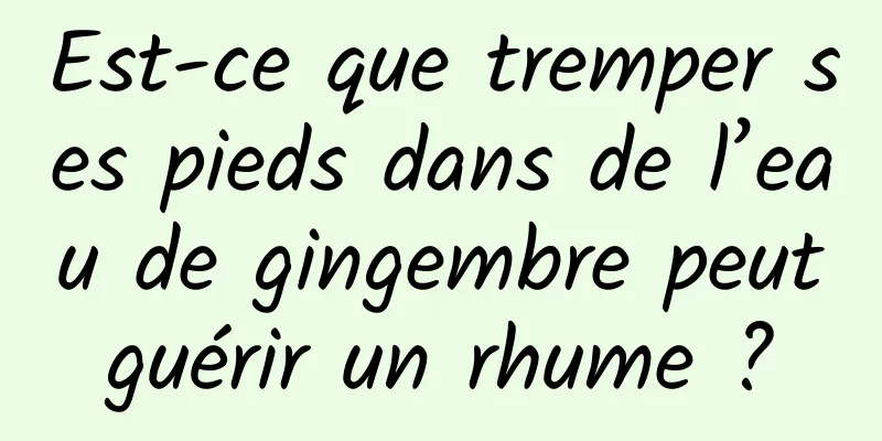 Est-ce que tremper ses pieds dans de l’eau de gingembre peut guérir un rhume ? 