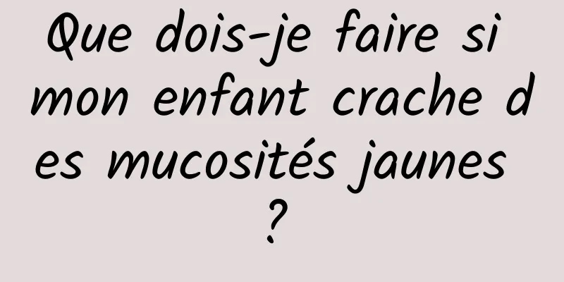 Que dois-je faire si mon enfant crache des mucosités jaunes ? 