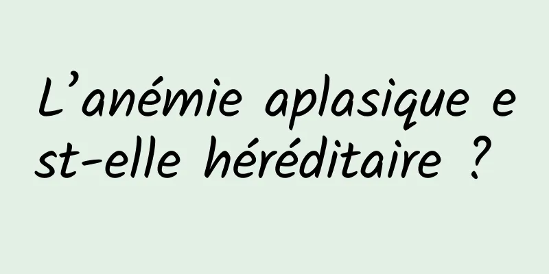 L’anémie aplasique est-elle héréditaire ? 