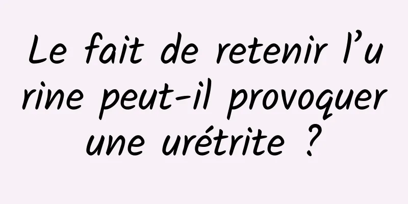 Le fait de retenir l’urine peut-il provoquer une urétrite ? 