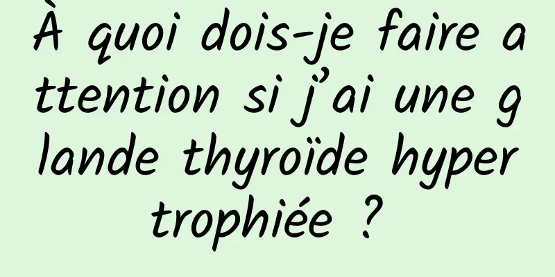 À quoi dois-je faire attention si j’ai une glande thyroïde hypertrophiée ? 