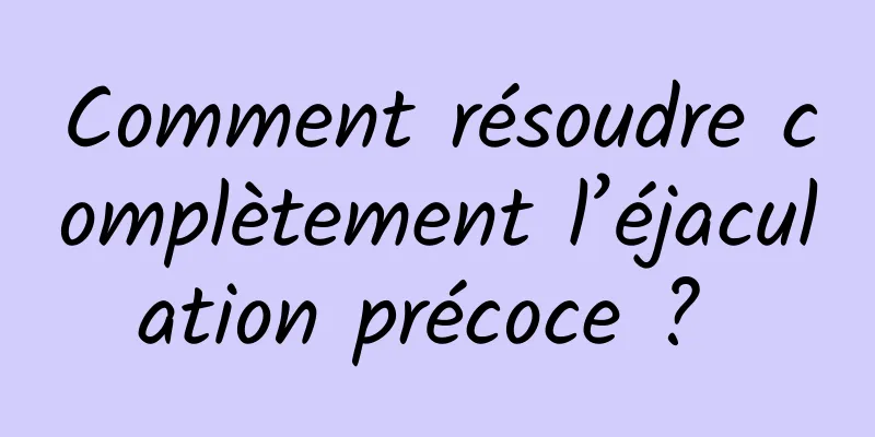 Comment résoudre complètement l’éjaculation précoce ? 