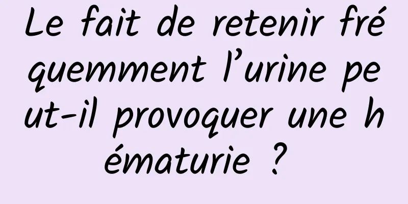 Le fait de retenir fréquemment l’urine peut-il provoquer une hématurie ? 