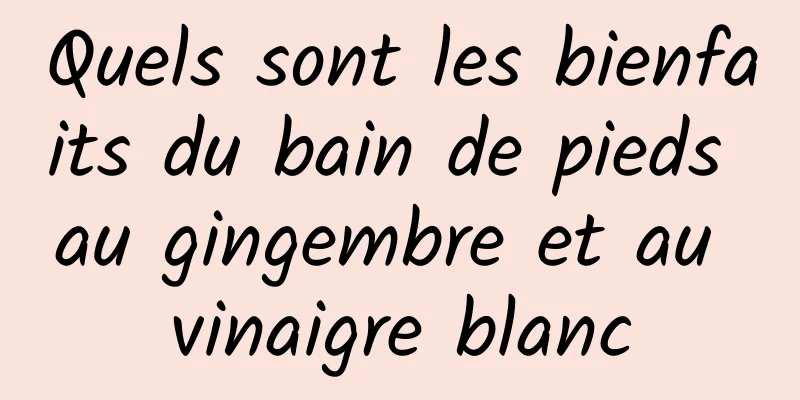 Quels sont les bienfaits du bain de pieds au gingembre et au vinaigre blanc