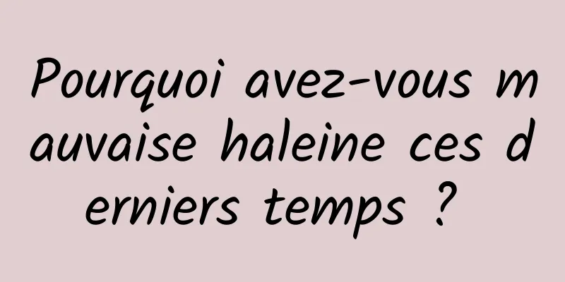 Pourquoi avez-vous mauvaise haleine ces derniers temps ? 