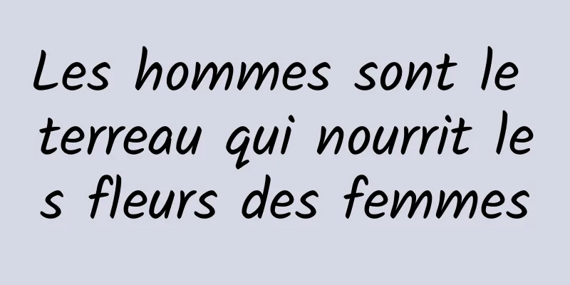 Les hommes sont le terreau qui nourrit les fleurs des femmes