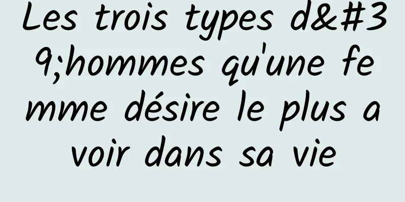 Les trois types d'hommes qu'une femme désire le plus avoir dans sa vie