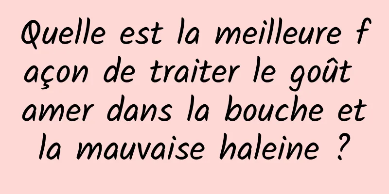 Quelle est la meilleure façon de traiter le goût amer dans la bouche et la mauvaise haleine ? 