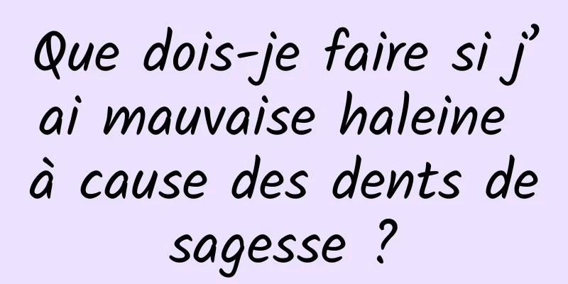 Que dois-je faire si j’ai mauvaise haleine à cause des dents de sagesse ? 