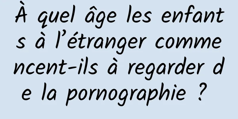 À quel âge les enfants à l’étranger commencent-ils à regarder de la pornographie ? 