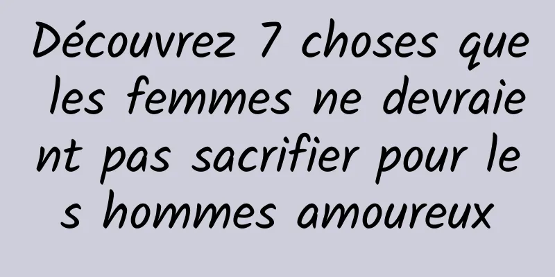 Découvrez 7 choses que les femmes ne devraient pas sacrifier pour les hommes amoureux