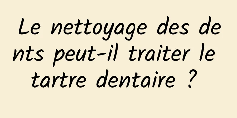 Le nettoyage des dents peut-il traiter le tartre dentaire ? 