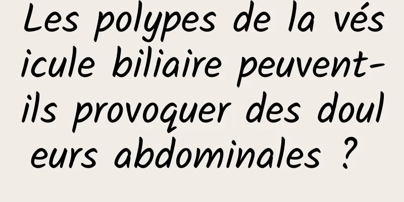 Les polypes de la vésicule biliaire peuvent-ils provoquer des douleurs abdominales ? 