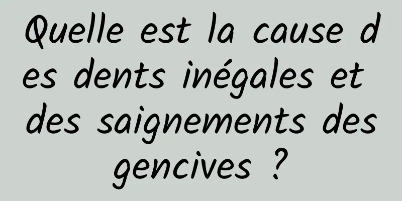 Quelle est la cause des dents inégales et des saignements des gencives ? 