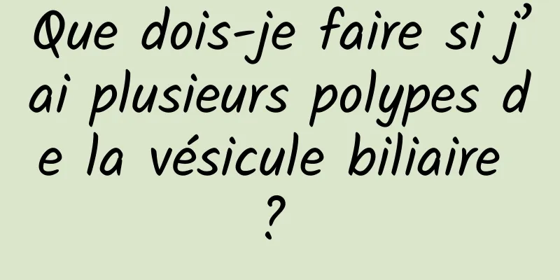 Que dois-je faire si j’ai plusieurs polypes de la vésicule biliaire ? 