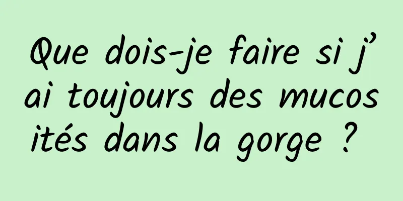 Que dois-je faire si j’ai toujours des mucosités dans la gorge ? 