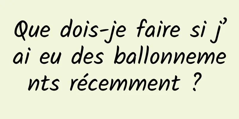 Que dois-je faire si j’ai eu des ballonnements récemment ? 