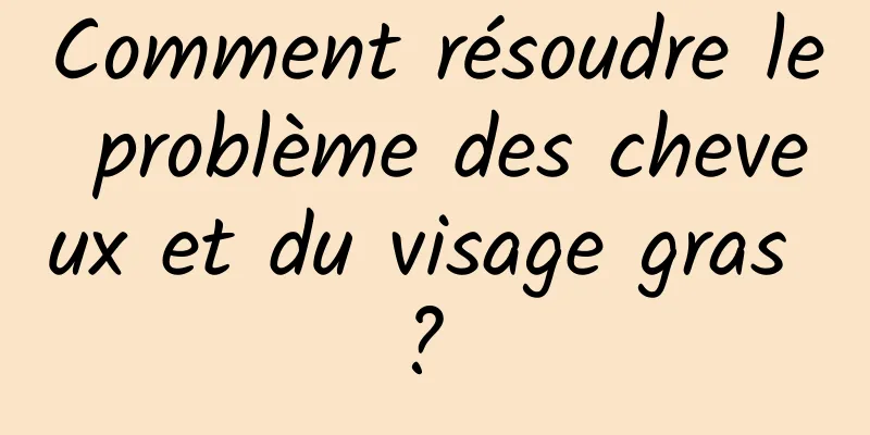 Comment résoudre le problème des cheveux et du visage gras ? 