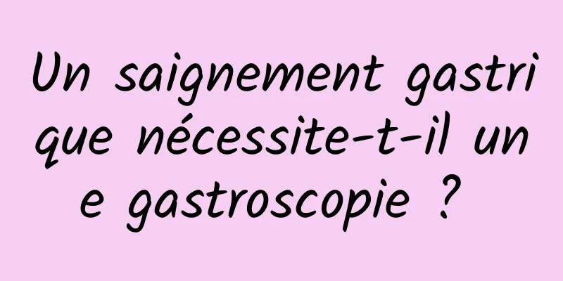 Un saignement gastrique nécessite-t-il une gastroscopie ? 