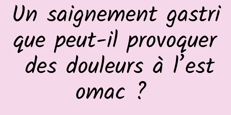 Un saignement gastrique peut-il provoquer des douleurs à l’estomac ? 