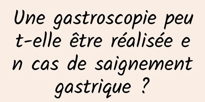 Une gastroscopie peut-elle être réalisée en cas de saignement gastrique ? 