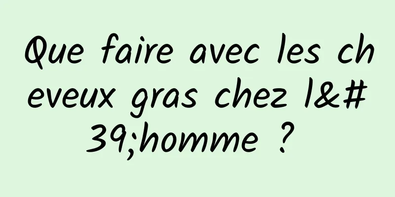 Que faire avec les cheveux gras chez l'homme ? 