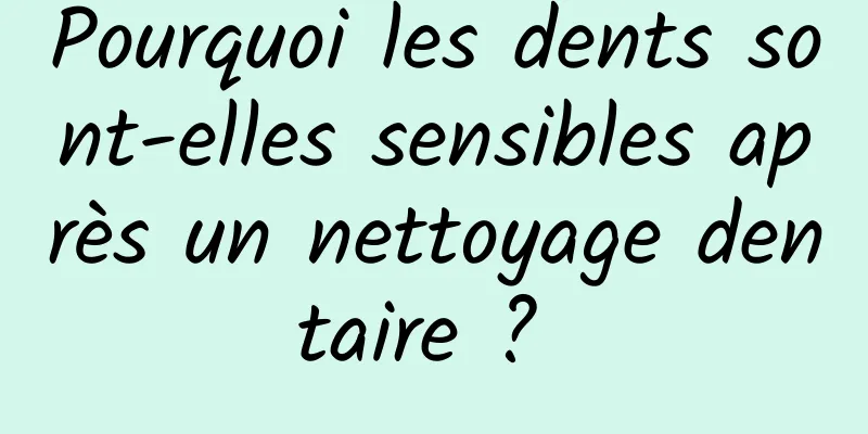 Pourquoi les dents sont-elles sensibles après un nettoyage dentaire ? 