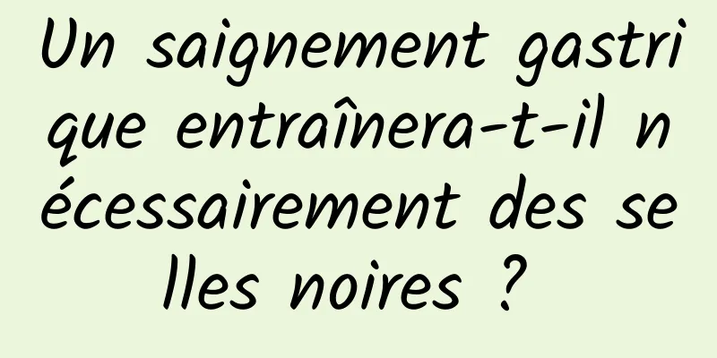 Un saignement gastrique entraînera-t-il nécessairement des selles noires ? 