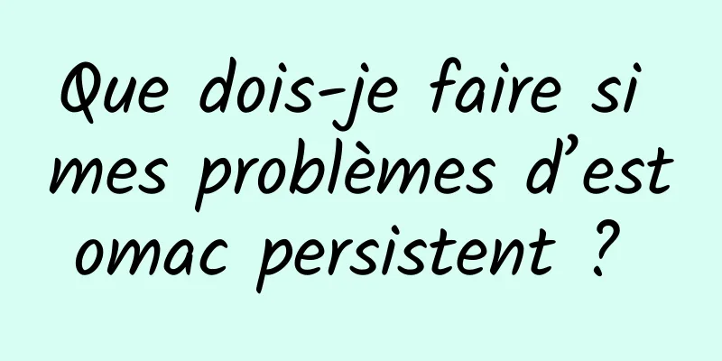 Que dois-je faire si mes problèmes d’estomac persistent ? 