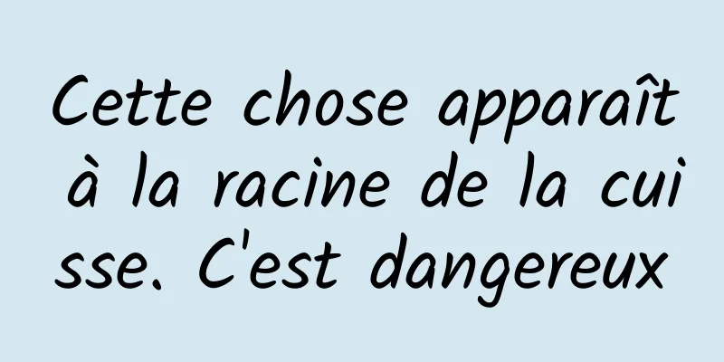 Cette chose apparaît à la racine de la cuisse. C'est dangereux