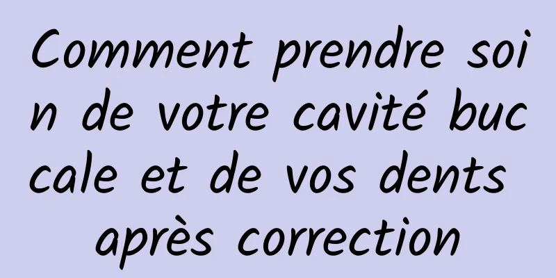 Comment prendre soin de votre cavité buccale et de vos dents après correction