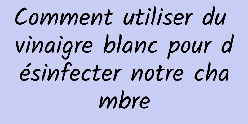 Comment utiliser du vinaigre blanc pour désinfecter notre chambre