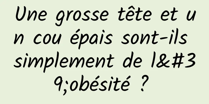 Une grosse tête et un cou épais sont-ils simplement de l'obésité ? 