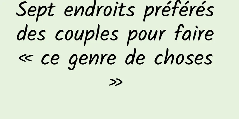 Sept endroits préférés des couples pour faire « ce genre de choses » 