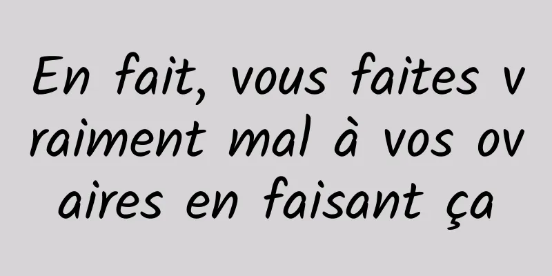 En fait, vous faites vraiment mal à vos ovaires en faisant ça