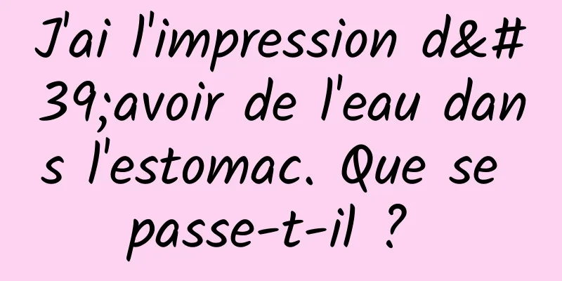 J'ai l'impression d'avoir de l'eau dans l'estomac. Que se passe-t-il ? 